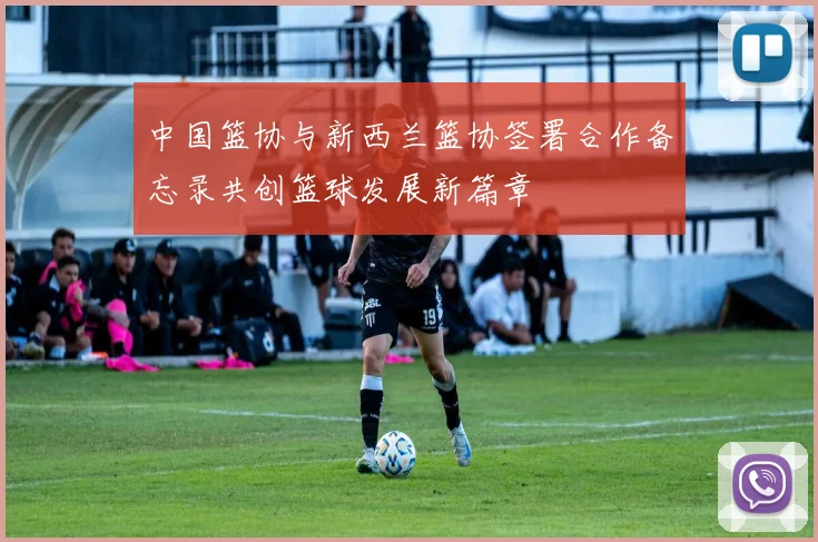 中国篮协与新西兰篮协签署合作备忘录共创篮球发展新篇章