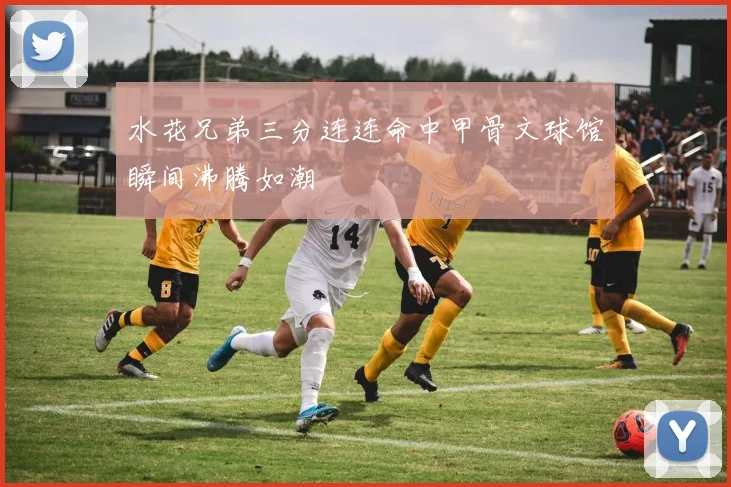 水花兄弟三分连连命中甲骨文球馆瞬间沸腾如潮