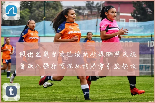 佩德里奥尔莫巴埃纳社媒晒照庆祝晋级八强甜蜜混乱的序章引发热议