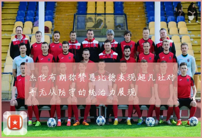 杰伦布朗称赞恩比德表现超凡让对手无从防守的统治力展现