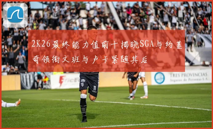 2K26最终能力值前十揭晓SGA与约基奇领衔文班与卢卡紧随其后