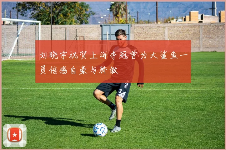 刘晓宇祝贺上海夺冠曾为大鲨鱼一员倍感自豪与骄傲