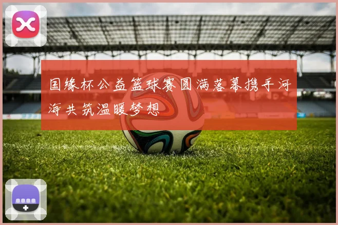 国缘杯公益篮球赛圆满落幕携手河海共筑温暖梦想