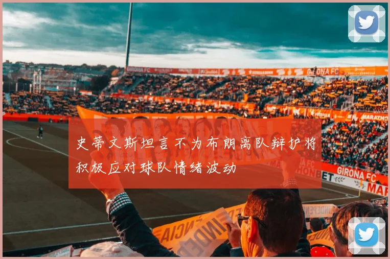史蒂文斯坦言不为布朗离队辩护将积极应对球队情绪波动