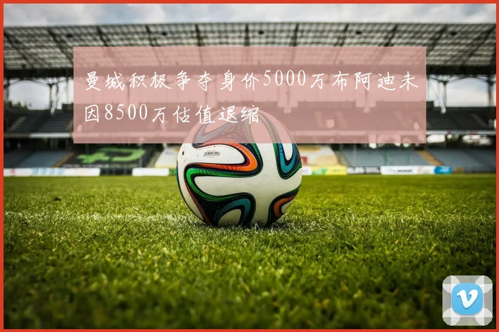 曼城积极争夺身价5000万布阿迪未因8500万估值退缩
