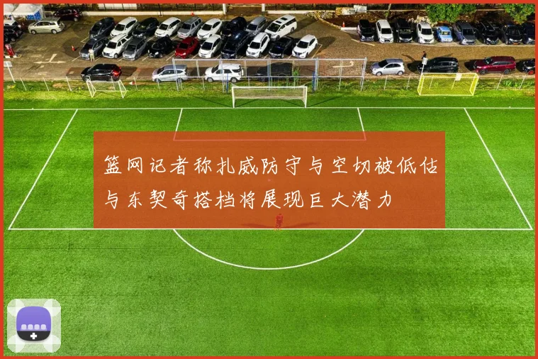篮网记者称扎威防守与空切被低估与东契奇搭档将展现巨大潜力