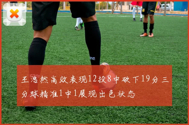 王浩然高效表现12投8中砍下19分三分球精准1中1展现出色状态