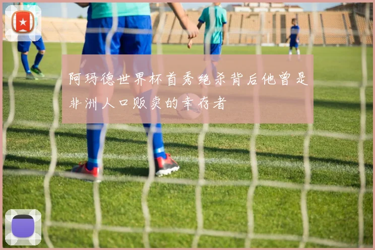阿玛德世界杯首秀绝杀背后他曾是非洲人口贩卖的幸存者