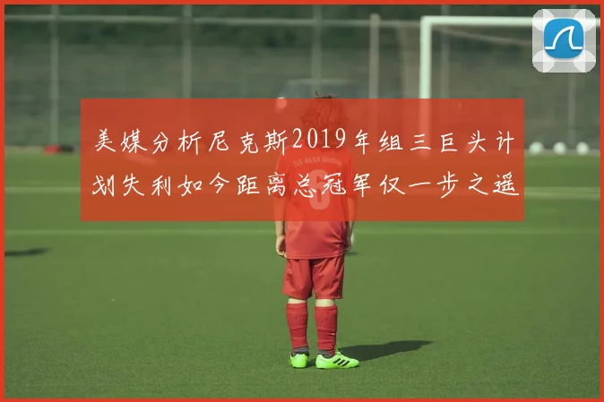 美媒分析尼克斯2019年组三巨头计划失利如今距离总冠军仅一步之遥