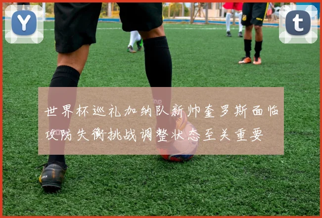世界杯巡礼加纳队新帅奎罗斯面临攻防失衡挑战调整状态至关重要