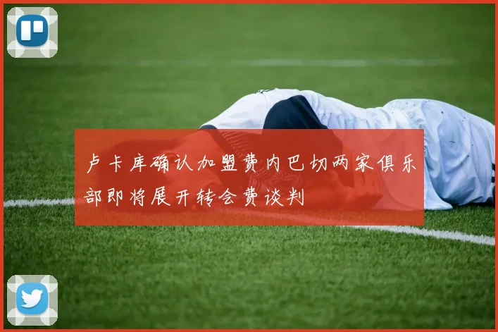卢卡库确认加盟费内巴切两家俱乐部即将展开转会费谈判