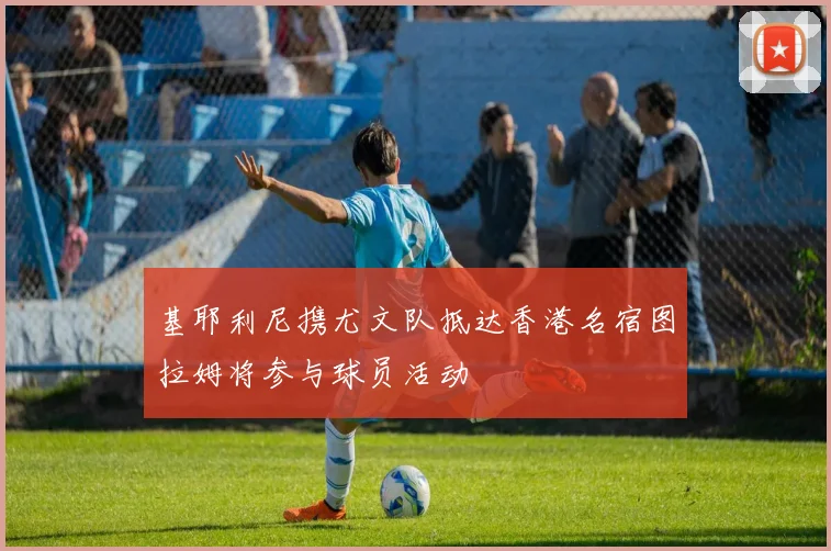 基耶利尼携尤文队抵达香港名宿图拉姆将参与球员活动
