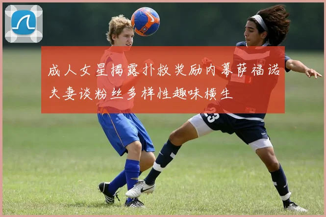 成人女星揭露扑救奖励内幕萨福诺夫妻谈粉丝多样性趣味横生