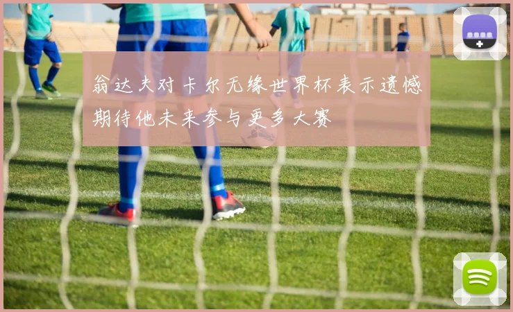 翁达夫对卡尔无缘世界杯表示遗憾期待他未来参与更多大赛