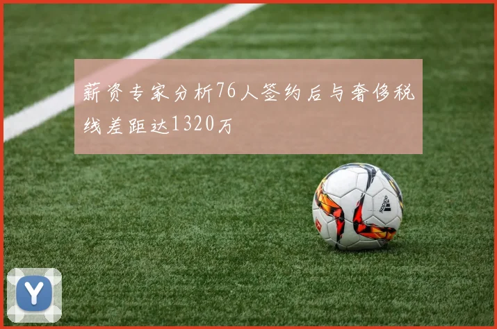 薪资专家分析76人签约后与奢侈税线差距达1320万