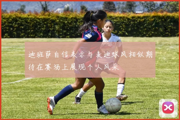 迪班萨自信表示与麦迪球风相似期待在赛场上展现个人风采