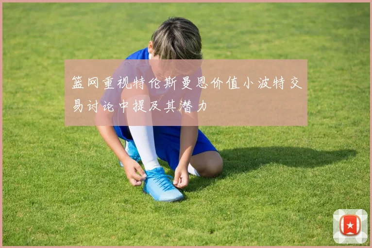 篮网重视特伦斯曼恩价值小波特交易讨论中提及其潜力