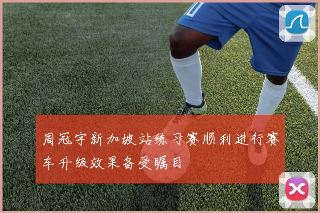 周冠宇新加坡站练习赛顺利进行赛车升级效果备受瞩目