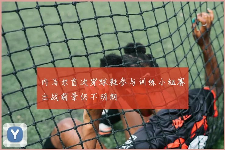 内马尔首次穿球鞋参与训练小组赛出战前景仍不明朗